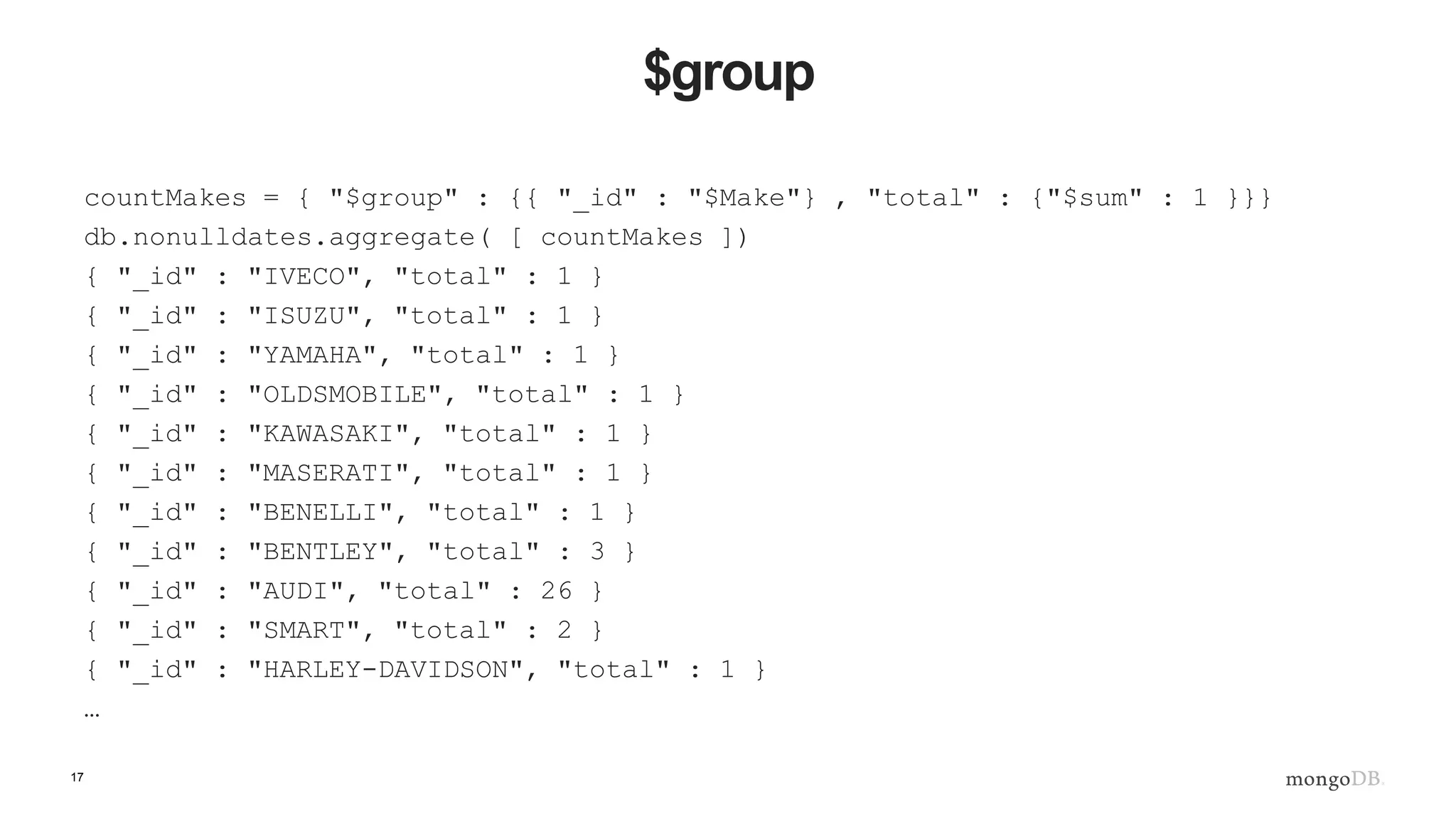 17
$group
countMakes = { "$group" : {{ "_id" : "$Make"} , "total" : {"$sum" : 1 }}}
db.nonulldates.aggregate( [ countMakes ])
{ "_id" : "IVECO", "total" : 1 }
{ "_id" : "ISUZU", "total" : 1 }
{ "_id" : "YAMAHA", "total" : 1 }
{ "_id" : "OLDSMOBILE", "total" : 1 }
{ "_id" : "KAWASAKI", "total" : 1 }
{ "_id" : "MASERATI", "total" : 1 }
{ "_id" : "BENELLI", "total" : 1 }
{ "_id" : "BENTLEY", "total" : 3 }
{ "_id" : "AUDI", "total" : 26 }
{ "_id" : "SMART", "total" : 2 }
{ "_id" : "HARLEY-DAVIDSON", "total" : 1 }
…
 