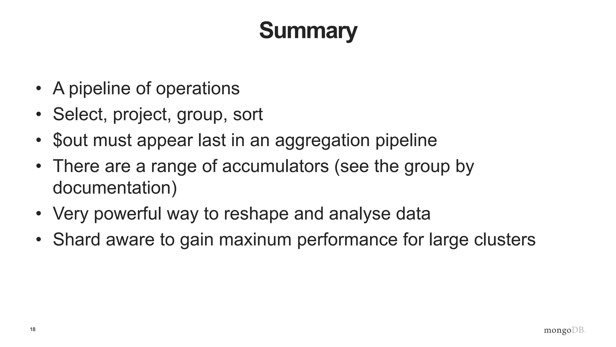 18
Summary
• A pipeline of operations
• Select, project, group, sort
• $out must appear last in an aggregation pipeline
• There are a range of accumulators (see the group by
documentation)
• Very powerful way to reshape and analyse data
• Shard aware to gain maxinum performance for large clusters
 