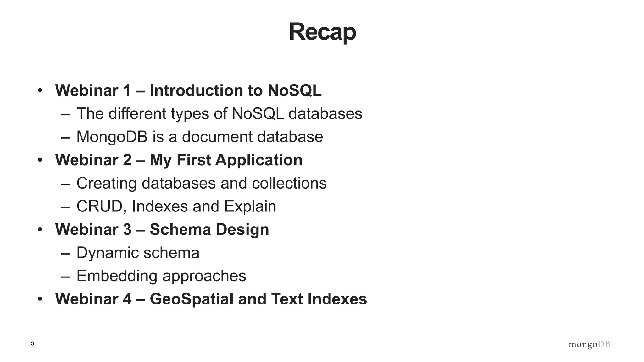 3
Recap
• Webinar 1 – Introduction to NoSQL
– The different types of NoSQL databases
– MongoDB is a document database
• Webinar 2 – My First Application
– Creating databases and collections
– CRUD, Indexes and Explain
• Webinar 3 – Schema Design
– Dynamic schema
– Embedding approaches
• Webinar 4 – GeoSpatial and Text Indexes
 