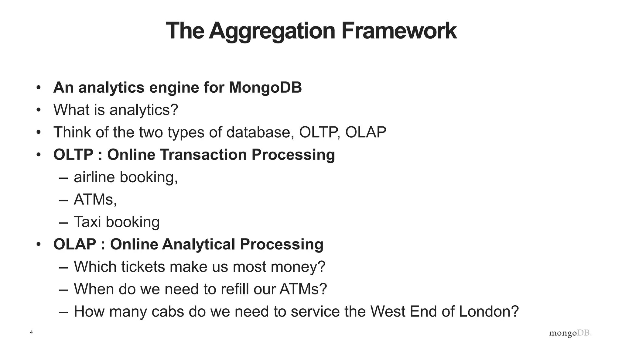 4
The Aggregation Framework
• An analytics engine for MongoDB
• What is analytics?
• Think of the two types of database, OLTP, OLAP
• OLTP : Online Transaction Processing
– airline booking,
– ATMs,
– Taxi booking
• OLAP : Online Analytical Processing
– Which tickets make us most money?
– When do we need to refill our ATMs?
– How many cabs do we need to service the West End of London?
 