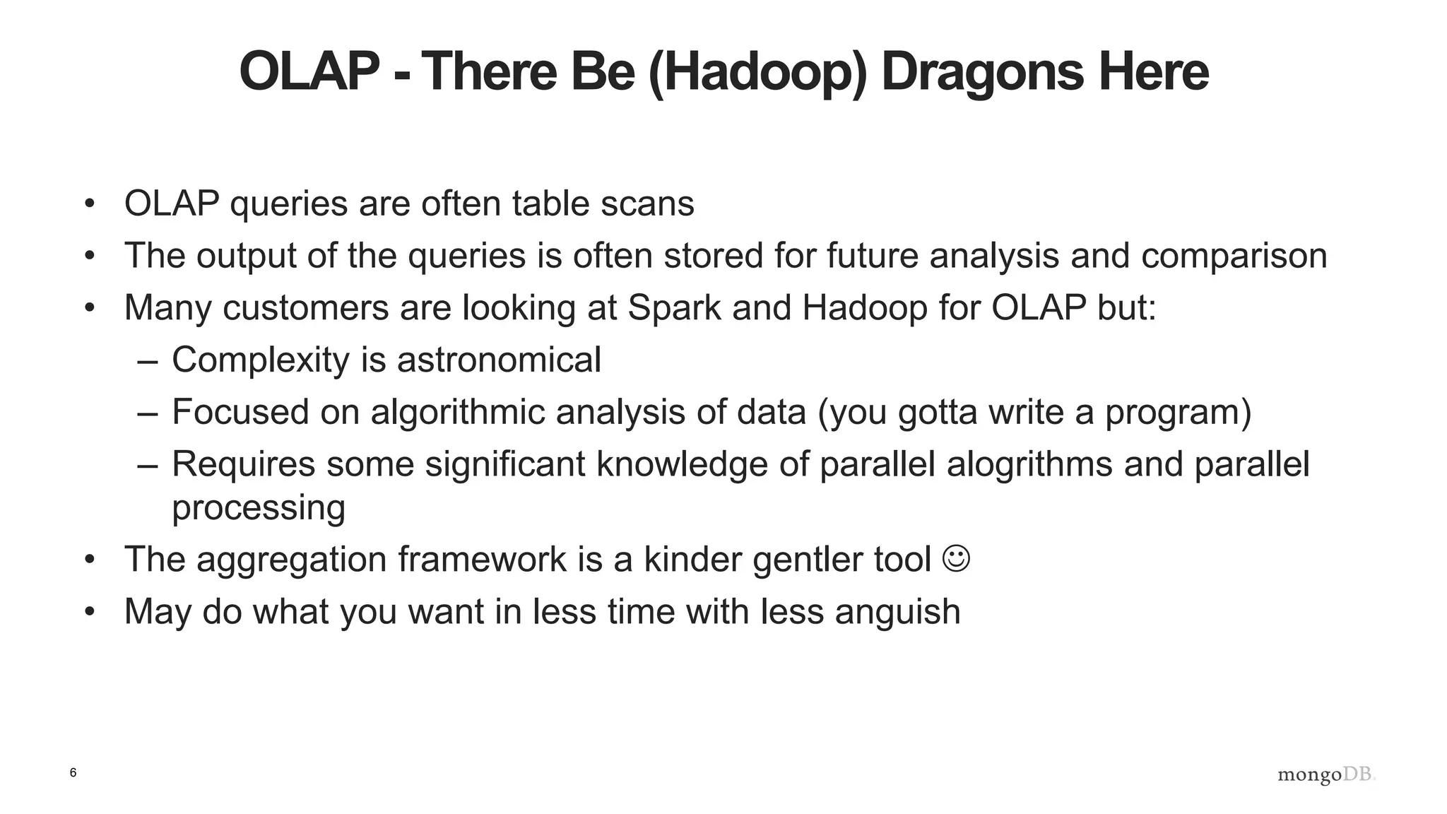 6
OLAP - There Be (Hadoop) Dragons Here
• OLAP queries are often table scans
• The output of the queries is often stored for future analysis and comparison
• Many customers are looking at Spark and Hadoop for OLAP but:
– Complexity is astronomical
– Focused on algorithmic analysis of data (you gotta write a program)
– Requires some significant knowledge of parallel alogrithms and parallel
processing
• The aggregation framework is a kinder gentler tool 
• May do what you want in less time with less anguish
 