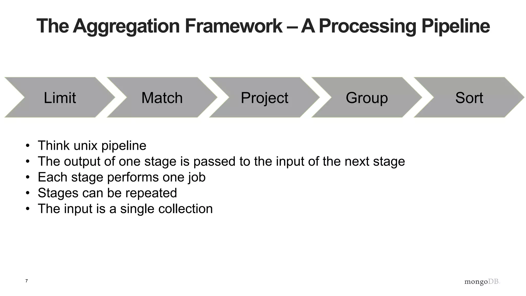 7
The Aggregation Framework – A Processing Pipeline
Match Project Group SortLimit
• Think unix pipeline
• The output of one stage is passed to the input of the next stage
• Each stage performs one job
• Stages can be repeated
• The input is a single collection
 