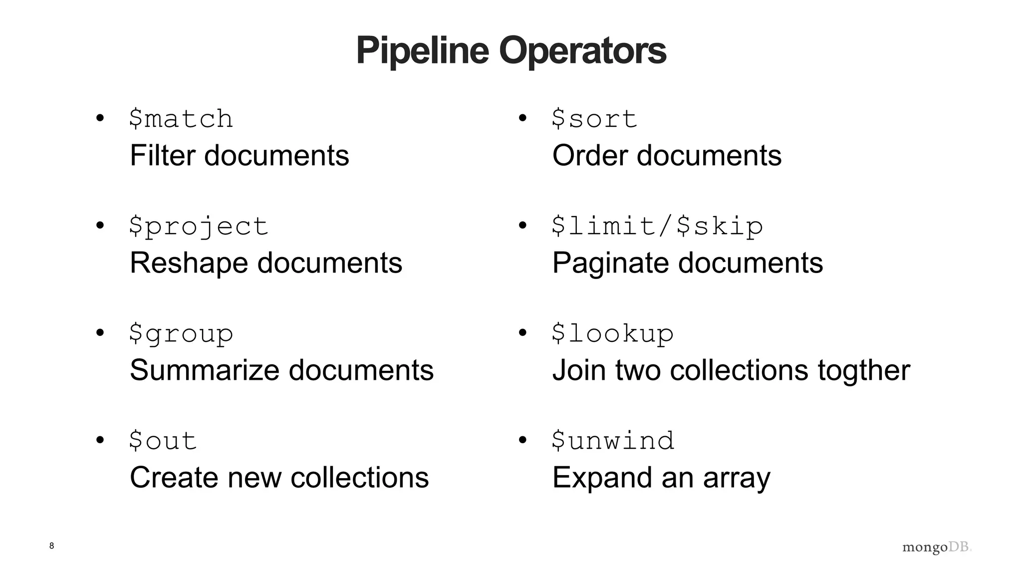 8
Pipeline Operators
• $match
Filter documents
• $project
Reshape documents
• $group
Summarize documents
• $out
Create new collections
• $sort
Order documents
• $limit/$skip
Paginate documents
• $lookup
Join two collections togther
• $unwind
Expand an array
 