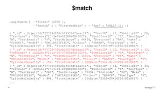 14
$match
…aggregate([ { "$limit" :2000 },
{ "$match" : { "FirstUseDate" : { "$ne" : "NULL" }}} ])
{ "_id" : ObjectId("577294020cb23533dfbaac18"), "TestID" : 17, "VehicleID" : 28,
"TestDate" : ISODate("2013-05-02T00:00:00Z"), "TestClassID" : "2", "TestType" :
"N", "TestResult" : "P", "TestMileage" : 46414, "Postcode" : "BN", "Make" :
"SUZUKI", "Model" : "UNCLASSIFIED", "Colour" : "GREEN", "FuelType" : "P",
"CylinderCapacity" : 398, "FirstUseDate" : ISODate("1993-08-11T00:00:00Z") }
{ "_id" : ObjectId("577294020cb23533dfbaac19"), "TestID" : 22, "VehicleID" : 33,
"TestDate" : ISODate("2013-06-07T00:00:00Z"), "TestClassID" : "2", "TestType" :
"N", "TestResult" : "P", "TestMileage" : 15605, "Postcode" : "PE", "Make" :
"UNCLASSIFIED", "Model" : "UNCLASSIFIED", "Colour" : "BLACK", "FuelType" : "P",
"CylinderCapacity" : 150, "FirstUseDate" : ISODate("1962-01-01T00:00:00Z") }
{ "_id" : ObjectId("577294020cb23533dfbaac1a"), "TestID" : 44, "VehicleID" : 49,
"TestDate" : ISODate("2013-08-09T00:00:00Z"), "TestClassID" : "4", "TestType" :
"N", "TestResult" : "PRS", "TestMileage" : 72694, "Postcode" : "SO", "Make" :
"UNCLASSIFIED", "Model" : "UNCLASSIFIED", "Colour" : "BLACK", "FuelType" : "P",
"CylinderCapacity" : 998, "FirstUseDate" : ISODate("2001-05-16T00:00:00Z") }
...
 