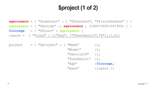 15
$project (1 of 2)
ageinusecs = { "$subtract" : [ "$TestDate", "$FirstUseDate" ] }
ageinyears = { "$divide" :[ ageinusecs , (1000*3600*24*365) ] }
floorage = { "$floor" : ageinyears }
ispass = { "$cond" : [{"$eq": ["$TestResult","P"]},1,0]}
project = { "$project" : { "Make” :1,
"Model” :1,
"VehicleID" :1,
"TestResult” :1,
"Age” :floorage,
"pass” :ispass }}
 