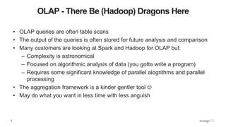 6
OLAP - There Be (Hadoop) Dragons Here
• OLAP queries are often table scans
• The output of the queries is often stored for future analysis and comparison
• Many customers are looking at Spark and Hadoop for OLAP but:
– Complexity is astronomical
– Focused on algorithmic analysis of data (you gotta write a program)
– Requires some significant knowledge of parallel alogrithms and parallel
processing
• The aggregation framework is a kinder gentler tool 
• May do what you want in less time with less anguish
 