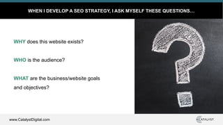 www.CatalystDigital.com
WHEN I DEVELOP A SEO STRATEGY, I ASK MYSELF THESE QUESTIONS…
WHY does this website exists?
WHO is the audience?
WHAT are the business/website goals
and objectives?
 