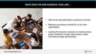 www.CatalystDigital.com
WHAT DOES THE B2B AUDIENCE LOOK LIKE…
• Want to be educated about a product or service
• Making a purchase on behalf of, or for, their
organization
• Looking for long-term solutions to meet business
goals, resulting in longer sales cycles, longer
contracts & longer partnerships
 