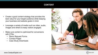 www.CatalystDigital.com
CONTENT
• Create a good content strategy that provides the
best value for your target audience while keeping
your business and website goals in mind.
• Leverage a variety of media such as video, audio,
images and others to keep visitors engaged.
• Make sure content is optimized for conversions
with CTAs:
• Demo Request Forms
• Contact Pages
• Case Study Downloads
 
