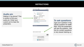 CatalystDigital.Com
INSTRUCTIONS
Audio pin
Dialing in via phone? This
is where to find your
audio pin. Enter your
custom pin to hear the
presenters.
To ask questions
Type your question in the
"[Enter question for staff]"
field. Only the presenters
will see the question. Use
this for content questions
or any issues hearing us.
 
