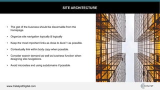 www.CatalystDigital.com
SITE ARCHITECTURE
• The gist of the business should be discernable from the
homepage.
• Organize site navigation topically & logically
• Keep the most important links as close to level 1 as possible.
• Contextually link within body copy when possible.
• Consider search demand as well as business function when
designing site navigations.
• Avoid microsites and using subdomains if possible.
 