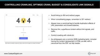 www.CatalystDigital.com
CONTROLLING CRAWLING, OPTIMIZE CRAWL BUDGET & CONSOLIDATE LINK SIGNALS
• Avoid linking to 404 and redirect pages.
• When consolidating pages, remember to 301 redirect.
• Always have a canonical tag to handle duplication effects of
URL parameters and forward-slashes.
• Remove thin, superfluous content without link signals, and
traffic.
• Control crawling with robots.txt.
• As whitepapers are a common B2B marketing tactic, consider
having the content represented in HTML as well, with a
canonical from the PDF via http header.https://medium.com/designer-recipes/how-to-make-a-custom-404-error-page-for-your-website-1af37a8b20d1
 