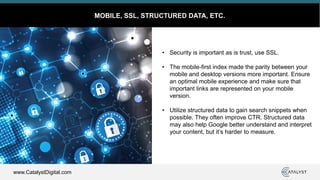 www.CatalystDigital.com
MOBILE, SSL, STRUCTURED DATA, ETC.
• Security is important as is trust, use SSL.
• The mobile-first index made the parity between your
mobile and desktop versions more important. Ensure
an optimal mobile experience and make sure that
important links are represented on your mobile
version.
• Utilize structured data to gain search snippets when
possible. They often improve CTR. Structured data
may also help Google better understand and interpret
your content, but it’s harder to measure.
 