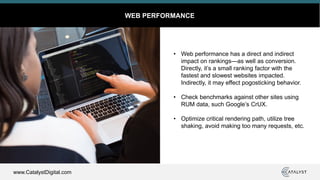 www.CatalystDigital.com
WEB PERFORMANCE
• Web performance has a direct and indirect
impact on rankings—as well as conversion.
Directly, it’s a small ranking factor with the
fastest and slowest websites impacted.
Indirectly, it may effect pogosticking behavior.
• Check benchmarks against other sites using
RUM data, such Google’s CrUX.
• Optimize critical rendering path, utilize tree
shaking, avoid making too many requests, etc.
 