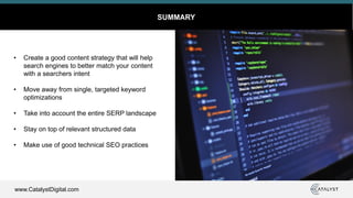www.CatalystDigital.com
SUMMARY
• Create a good content strategy that will help
search engines to better match your content
with a searchers intent
• Move away from single, targeted keyword
optimizations
• Take into account the entire SERP landscape
• Stay on top of relevant structured data
• Make use of good technical SEO practices
 