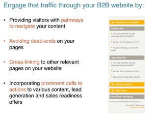 Engage that traffic through your B2B website by:!
• Providing visitors with pathways
to navigate your content!
• Avoiding dead-ends on your
pages!
• Cross-linking to other relevant
pages on your website!
• Incorporating prominent calls to
actions to various content, lead
generation and sales readiness
offers!
