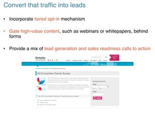 Convert that traffic into leads!
• Incorporate tiered opt-in mechanism!
• Gate high-value content, such as webinars or whitepapers, behind
forms!
• Provide a mix of lead generation and sales readiness calls to action!