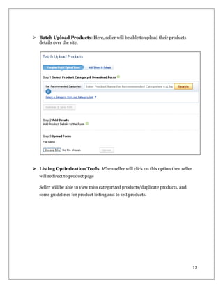 17
 Batch Upload Products: Here, seller will be able to upload their products
details over the site.
 Listing Optimization Tools: When seller will click on this option then seller
will redirect to product page
Seller will be able to view miss categorized products/duplicate products, and
some guidelines for product listing and to sell products.
 