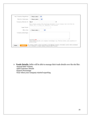 20
 Trade Details: Seller will be able to manage their trade details over the site like:
-Annual Sale Volume
-Add Customer Details
-Export Percentage
-Year when your company started exporting
 