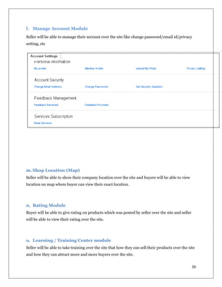 26
l. Manage Account Module
Seller will be able to manage their account over the site like change password/email id/privacy
setting, etc
m. Shop Location (Map)
Seller will be able to show their company location over the site and buyers will be able to view
location on map where buyer can view their exact location.
n. Rating Module
Buyer will be able to give rating on products which was posted by seller over the site and seller
will be able to view their rating over the site.
o. Learning / Training Center module
Seller will be able to take training over the site that how they can sell their products over the site
and how they can attract more and more buyers over the site.
 