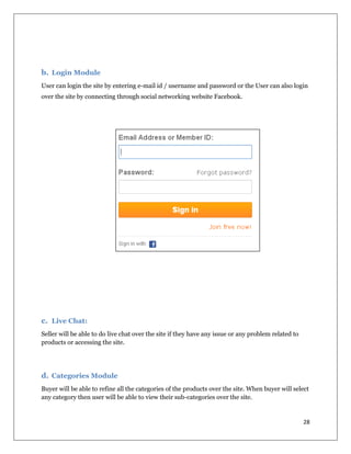 28
b. Login Module
User can login the site by entering e-mail id / username and password or the User can also login
over the site by connecting through social networking website Facebook.
c. Live Chat:
Seller will be able to do live chat over the site if they have any issue or any problem related to
products or accessing the site.
d. Categories Module
Buyer will be able to refine all the categories of the products over the site. When buyer will select
any category then user will be able to view their sub-categories over the site.
 