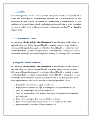 3
1. About Us
Web development park is a service provider with proven record of accomplishment in
various web technologies and desktop utilities, would be keen to offer our services for your
assignments. We have excellent track record and vast experience in developing small to global
conglomerate web applications, Mobile Application covering single tier to n-tier networking
environment on User-server architecture with state of art graphical interface.We are based in
jaipur , India.
2. The Proposed Project
We are scoping “Similar website like alibaba.com” it is a website that enables the user to
login and register over the site. Buyers will be able to purchase products over the site. Buyers
will be able to filter products categories over the site. Seller will be able to post their products
over the site and able to post their company details. Seller will be able to manage their products
over the site. When buyer will receive their product then they can release payment over the site.
3. Project Executive Summary
We are scoping “Similar website like alibaba.com” it is a website that enables the user to
login and register over the site. Buyers will be able to purchase products over the site. Buyers
will be able to filter products categories over the site. Seller will be able to post their products
over the site and able to post their company details. Seller will be able to manage their products
over the site. Buyers will be able to purchase products and able to pay through escrow system.
When buyer will receive their product then they can release payment over the site.
1. Buyer/Seller will be able to do register over the site
2. Buyer/Seller will be able to do login by entering email and password over the site.
3. Seller will be able to post their products over the site.
4. Seller will be able to post all the details of their products like color/photo/description,
etc over the site
5. Seller will be able to post their company details over the site
6. Seller will be able to send messages over the site and able to view their inbox.
7. Buyer will be able to refine list of products over the site
 