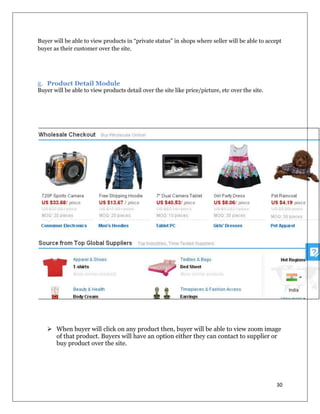 30
Buyer will be able to view products in “private status” in shops where seller will be able to accept
buyer as their customer over the site.
g. Product Detail Module
Buyer will be able to view products detail over the site like price/picture, etc over the site.
 When buyer will click on any product then, buyer will be able to view zoom image
of that product. Buyers will have an option either they can contact to supplier or
buy product over the site.
 