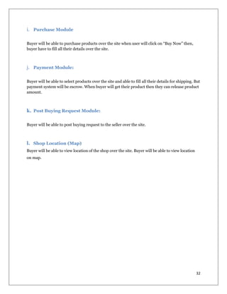 32
i. Purchase Module
Buyer will be able to purchase products over the site when user will click on “Buy Now” then,
buyer have to fill all their details over the site.
j. Payment Module:
Buyer will be able to select products over the site and able to fill all their details for shipping. But
payment system will be escrow. When buyer will get their product then they can release product
amount.
k. Post Buying Request Module:
Buyer will be able to post buying request to the seller over the site.
l. Shop Location (Map)
Buyer will be able to view location of the shop over the site. Buyer will be able to view location
on map.
 