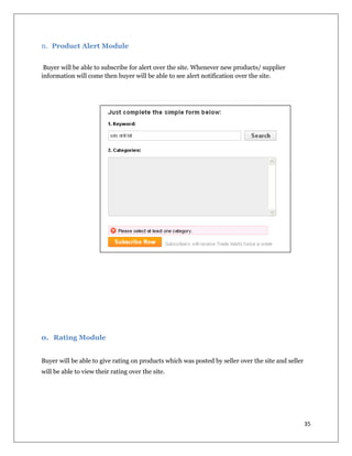 35
n. Product Alert Module
Buyer will be able to subscribe for alert over the site. Whenever new products/ supplier
information will come then buyer will be able to see alert notification over the site.
o. Rating Module
Buyer will be able to give rating on products which was posted by seller over the site and seller
will be able to view their rating over the site.
 