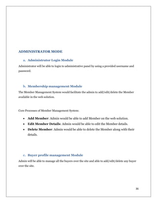 36
ADMINISTRATOR MODE
a. Administrator Login Module
Administrator will be able to login to administrative panel by using a provided username and
password.
b. Membership management Module
The Member Management System would facilitate the admin to add/edit/delete the Member
available in the web solution.
Core Processes of Member Management System:
 Add Member: Admin would be able to add Member on the web solution.
 Edit Member Details: Admin would be able to edit the Member details.
 Delete Member: Admin would be able to delete the Member along with their
details.
c. Buyer profile management Module
Admin will be able to manage all the buyers over the site and able to add/edit/delete any buyer
over the site.
 
