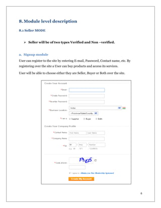 6
8.Module level description
8.1 Seller MODE
 Seller will be of two types Verified and Non –verified.
a. Signup module
User can register to the site by entering E-mail, Password, Contact name, etc. By
registering over the site a User can buy products and access its services.
User will be able to choose either they are Seller, Buyer or Both over the site.
 