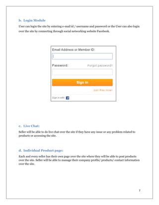 7
b. Login Module
User can login the site by entering e-mail id / username and password or the User can also login
over the site by connecting through social networking website Facebook.
c. Live Chat:
Seller will be able to do live chat over the site if they have any issue or any problem related to
products or accessing the site.
d. Individual Product page:
Each and every seller has their own page over the site where they will be able to post products
over the site. Seller will be able to manage their company profile/ products/ contact information
over the site.
 