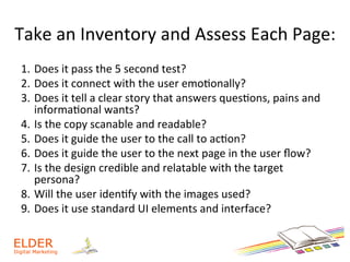 Take	
  an	
  Inventory	
  and	
  Assess	
  Each	
  Page:	
  
1.  Does	
  it	
  pass	
  the	
  5	
  second	
  test?	
  
2.  Does	
  it	
  connect	
  with	
  the	
  user	
  emo+onally?	
  
3.  Does	
  it	
  tell	
  a	
  clear	
  story	
  that	
  answers	
  ques+ons,	
  pains	
  and	
  
informa+onal	
  wants?	
  	
  
4.  Is	
  the	
  copy	
  scanable	
  and	
  readable?	
  	
  
5.  Does	
  it	
  guide	
  the	
  user	
  to	
  the	
  call	
  to	
  ac+on?	
  	
  
6.  Does	
  it	
  guide	
  the	
  user	
  to	
  the	
  next	
  page	
  in	
  the	
  user	
  ﬂow?	
  	
  
7.  Is	
  the	
  design	
  credible	
  and	
  relatable	
  with	
  the	
  target	
  
persona?	
  
8.  Will	
  the	
  user	
  iden+fy	
  with	
  the	
  images	
  used?	
  	
  
9.  Does	
  it	
  use	
  standard	
  UI	
  elements	
  and	
  interface?	
  	
  
 