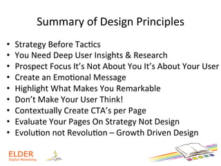 Summary	
  of	
  Design	
  Principles	
  
•  Strategy	
  Before	
  Tac+cs	
  
•  You	
  Need	
  Deep	
  User	
  Insights	
  &	
  Research	
  	
  
•  Prospect	
  Focus	
  It’s	
  Not	
  About	
  You	
  It’s	
  About	
  Your	
  User	
  
•  Create	
  an	
  Emo+onal	
  Message	
  
•  Highlight	
  What	
  Makes	
  You	
  Remarkable	
  
•  Don’t	
  Make	
  Your	
  User	
  Think!	
  
•  Contextually	
  Create	
  CTA’s	
  per	
  Page	
  
•  Evaluate	
  Your	
  Pages	
  On	
  Strategy	
  Not	
  Design	
  
•  Evolu+on	
  not	
  Revolu+on	
  –	
  Growth	
  Driven	
  Design	
  
 
