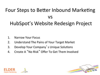 Four	
  Steps	
  to	
  BeWer	
  Inbound	
  Marke+ng	
  
vs	
  
	
  HubSpot’s	
  Website	
  Redesign	
  Project	
  
1.  Narrow	
  Your	
  Focus	
  
2.  Understand	
  The	
  Pains	
  of	
  Your	
  Target	
  Market	
  
3.  Develop	
  Your	
  Company’s	
  Unique	
  Solu+ons	
  
4.  Create	
  A	
  “No	
  Risk”	
  Oﬀer	
  To	
  Get	
  Them	
  Involved	
  
 