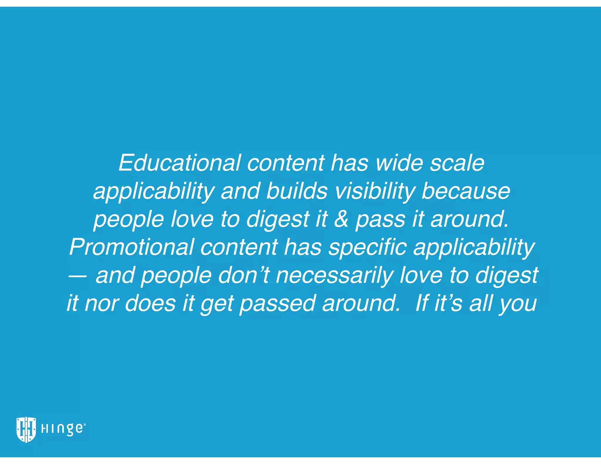 Educational content has wide scale
applicability and builds visibility because
people love to digest it & pass it around.
Promotional content has speciﬁc applicability
— and people don’t necessarily love to digest
it nor does it get passed around. If it’s all you
 