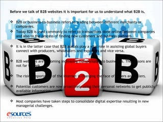 Before we talk of B2B websites it is important for us to understand what B2B is.
 B2B or business-to-business refers to trading between different merchants or
companies.
 Today B2B is used commonly to refer to transactions done online between companies
and also to the process of finding new customers and business partners.
 It is in the latter case that B2B portals play a vital role in assisting global buyers
connect with producers, wholesalers and exporters and vice versa.
 B2B websites are becoming increasing indispensable to businesses. The reasons are
not far to seek.
 The rising importance of the internet is changing the face of buyers and sellers.
 Potential customers are now proactively using their personal networks to get publicly
available information.
 Most companies have taken steps to consolidate digital expertise resulting in new
managerial challenges.
 