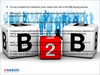  To stay competitive marketers must reduce the risk in the B2B buying process.
 B2B portals, by making available reliable information, are greatly reducing
operational risks
 Many B2B companies are viewing e-commerce as a strong driving force for
profitable operations.
 Companies have understood that success in today’s environment greatly depends on
taking advantage of modern e-commerce platforms with interactive displays,
effectual online merchandizing and focused research.
 Sadly, some companies exist that still use outmoded systems, which fall short of
meeting the present day demands of customers.
 To stay in business in today’s environment these companies must adapt themselves
to make use of B2B online portals to minimize costs, grow business and provide rich
experience to customers.
 