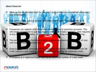 About Esources
 Esources has established itself as the web’s largest directory of verified wholesalers
and dropshippers.
 This portal allows users to browse wholesale distributors, trade suppliers and
importers in the UK.
 Companies can register with this portal to obtain free or premium accounts. This
will enable businesses to quickly engage premium and basic suppliers, post requests
to buy or sell merchandize, and save months of searching and quote gathering.
 The portal offers fully functional PayPal enabled ecommerce website free of cost,
with every premium membership.
 Esource.co.uk trade directory allows companies to browse limited offers from UK
trade suppliers and contact requests from buyers looking for wholesale stock.
 A company as a registered buyer can list an unlimited number of trade leads.
 