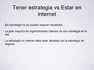 Tener estrategia vs Estar en
                    internet
•   Sin estrategia no se pueden esperar resultados.

•   La gran mayoría de organizaciones carecen de una estrategia en la
    red.

•   La estrategia en internet debe estar alineada con la estrategia de
    negocio.
 