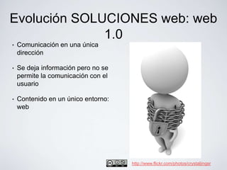 Evolución SOLUCIONES web: web
              1.0
•   Comunicación en una única
    dirección

•   Se deja información pero no se
    permite la comunicación con el
    usuario

•   Contenido en un único entorno:
    web




                                     http://www.flickr.com/photos/crystaljingsr
 