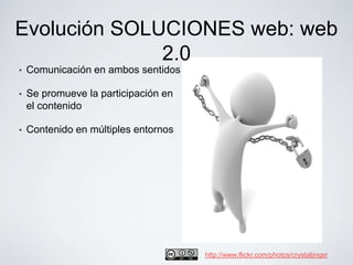 Evolución SOLUCIONES web: web
              2.0
•   Comunicación en ambos sentidos

•   Se promueve la participación en
    el contenido

•   Contenido en múltiples entornos




                                      http://www.flickr.com/photos/crystaljingsr
 