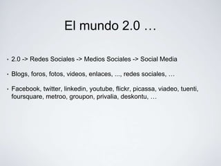 El mundo 2.0 …

•   2.0 -> Redes Sociales -> Medios Sociales -> Social Media

•   Blogs, foros, fotos, videos, enlaces, ..., redes sociales, …

•   Facebook, twitter, linkedin, youtube, flickr, picassa, viadeo, tuenti,
    foursquare, metroo, groupon, privalia, deskontu, …
 