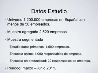 Datos Estudio
•   Universo 1.200.000 empresas en España con
    menos de 50 empleados.

•   Muestra agregada 2.520 empresas.

•   Muestra segmentada
    •   Estudio datos primarios: 1.500 empresas.

    •   Encuesta online: 1.000 responsables de empresa.

    •   Encuesta en profundidad: 20 responsables de empresa.

•   Periodo: marzo – junio 2011.
 