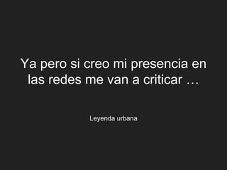 Ya pero si creo mi presencia en
 las redes me van a criticar …

           Leyenda urbana
 