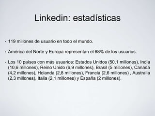 Linkedin: estadísticas

•   119 millones de usuario en todo el mundo.

•   América del Norte y Europa representan el 68% de los usuarios.

•   Los 10 países con más usuarios: Estados Unidos (50,1 millones), India
    (10,6 millones), Reino Unido (6,9 millones), Brasil (5 millones), Canadá
    (4,2 millones), Holanda (2,8 millones), Francia (2,6 millones) , Australia
    (2,3 millones), Italia (2,1 millones) y España (2 millones).
 