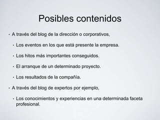 Posibles contenidos
•   A través del blog de la dirección o corporativos,

    •   Los eventos en los que está presente la empresa.

    •   Los hitos más importantes conseguidos.

    •   El arranque de un determinado proyecto.

    •   Los resultados de la compañía.

•   A través del blog de expertos por ejemplo,

    •   Los conocimientos y experiencias en una determinada faceta
        profesional.
 