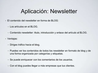 Aplicación: Newsletter
•   El contenido del newsletter en forma de BLOG:

    •   Los artículos en el BLOG.

    •   Contenido newsletter: titulo, introducción y enlace del artículo al BLOG.

•   Ventajas:

    •   Diriges tráfico hacia el blog.

    •   Puedes ver los contenidos de todos los newsletter en formato de blog y de
        una forma organizada por categorías y etiquetas.

    •   Se puede enriquecer con los comentarios de los usuarios.

    •   Con el blog puedes llegar a más empresas que tus clientes.
 