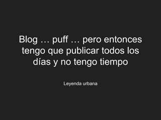 Blog … puff … pero entonces
tengo que publicar todos los
   días y no tengo tiempo

          Leyenda urbana
 