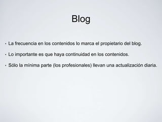 Blog

•   La frecuencia en los contenidos lo marca el propietario del blog.

•   Lo importante es que haya continuidad en los contenidos.

•   Sólo la mínima parte (los profesionales) llevan una actualización diaria.
 